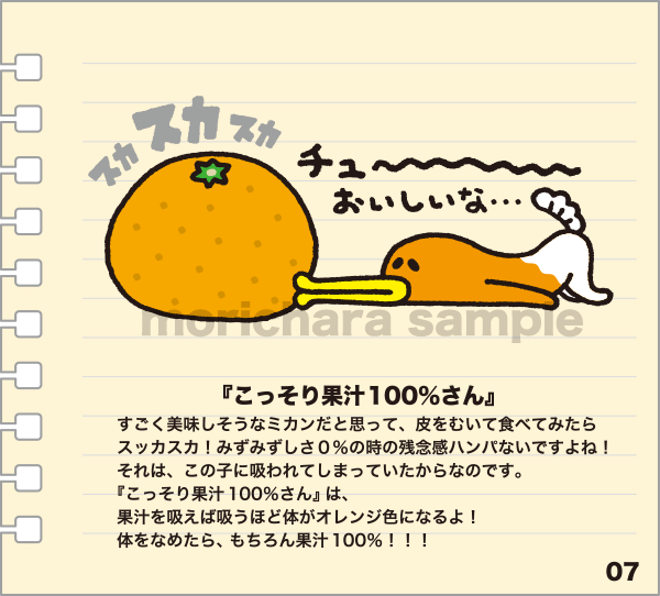 『こっそり果汁100％さん』 すごく美味しそうなミカンだと思って、皮をむいて食べてみたらスッカスカ！みずみずしさ0％の時の残念感ハンパないですよね！それは、この子に吸われてしまっていたからなのです。『こっそり果汁100％さん』は、果汁を吸えば吸うほど体がオレンジ色になるよ！体をなめたら、もちろん果汁100％！！！